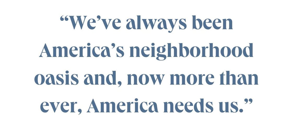"We've always been America's neighborhood oasis and, now more than ever, America needs us."