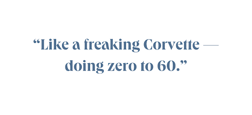Like a freaking Corvette, doing zero to 60.