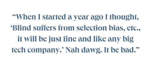 When I started a year ago I thought, 'Blind suffers from selection bias, etc... it will be just fine and like any big tech company.' Nah dawg. It be bad.
