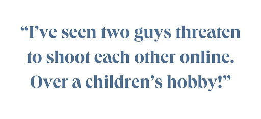 I've seen two guys threaten to shoot each other online. Over a children's hobby!